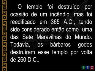 O templo foi destruído porO templo foi destruído por
ocasião de um incêndio, mas foiocasião de um incêndio, mas foi
reedificado em 365 A.C., tendoreedificado em 365 A.C., tendo
sido considerado então como umasido considerado então como uma
das Sete Maravilhas do Mundo.das Sete Maravilhas do Mundo.
Todavia, os bárbaros godosTodavia, os bárbaros godos
destruíram esse templo por voltadestruíram esse templo por volta
de 260 D.C..de 260 D.C..
 