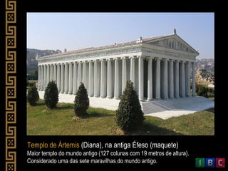 Templo de Ártemis (Diana), na antiga Éfeso (maquete)
Maior templo do mundo antigo (127 colunas com 19 metros de altura).
Considerado uma das sete maravilhas do mundo antigo.
 