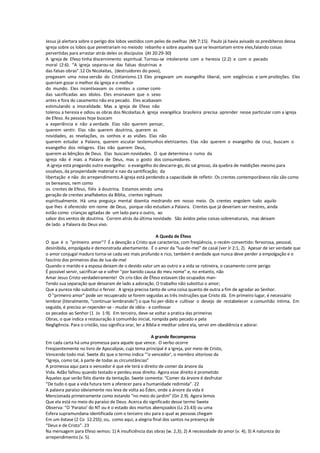Jesus já alertara sobre o perigo dos lobos vestidos com peles de ovelhas (Mt 7:15). Paulo já havia avisado os presbíteros dessa
igreja sobre os lobos que penetrariam no meiodo rebanho e sobre aqueles que se levantariam entre eles,falando coisas
pervertidas para arrastar atrás deles os discípulos (At 20:29-30)
A igreja de Efeso tinha discernimento espiritual. Tornou-se intolerante com a heresia (2:2) e com o pecado
moral (2:6). “A igreja separou-se das falsas doutrinas e
das falsas obras”.12 Os Nicolaítas, (destruidores do povo),
pregavam uma nova versão do Cristianismo.13 Eles pregavam um evangelho liberal, sem exigências e sem proibições. Eles
queriam gozar o melhor da igreja e o melhor
do mundo. Eles incentivavam os crentes a comer comi-
das sacrificadas aos ídolos. Eles ensinavam que o sexo
antes e fora do casamento não era pecado. Eles acabavam
estimulando a imoralidade. Mas a igreja de Efeso não
tolerou a heresia e odiou as obras dos Nicolaítas.A igreja evangélica brasileira precisa aprender nesse particular com a igreja
de Efeso. As pessoas hoje buscam
a experiência e não a verdade. Elas não querem pensar,
querem sentir. Elas não querem doutrina, querem as
novidades, as revelações, os sonhos e as visões. Elas não
querem estudar a Palavra, querem escutar testemunhos eletrizantes. Elas não querem o evangelho da cruz, buscam o
evangelho dos milagres. Elas não querem Deus,
querem as bênçãos de Deus. Elas buscam novidades. O que determina o rumo da
igreja não é mais a Palavra de Deus, mas o gosto dos consumidores.
A igreja está pregando outro evangelho: o evangelho do descarre-go, do sal grosso, da quebra de maldições mesmo para
ossalvos, da prosperidade material e nao da santificação; da
libertação e não do arrependimento.A igreja está perdendo a capacidade de refletir. Os crentes contemporâneos não são como
os bereanos, nem como
os crentes de Efeso, fiéis à doutrina. Estamos vendo uma
geração de crentes analfabetos da Bíblia, crentes ingênuos
espiritualmente. Há uma preguiça mental doentia medrando em nosso meio. Os crentes engolem tudo aquilo
que lhes é oferecido em nome de Deus, porque não estudam a Palavra. Crentes que já deveriam ser mestres, ainda
estão como crianças agitadas de um lado para o outro, ao
sabor dos ventos de doutrina. Correm atrás da última novidade. São ávidos pelas coisas sobrenaturais, mas deixam
de lado a Palavra do Deus vivo.
A Queda de Éfeso
O que é o "primeiro amor"? É a devoção a Cristo que caracteriza, com freqüência, o recém-convertido: fervorosa, pessoal,
desinibida, empolgada e demonstrada abertamente. É o amor da "lua-de-mel" de casal (ver Jr 2:1, 2). Apesar de ser verdade que
o amor conjugal maduro torna-se cada vez mais profundo e rico, também é verdade que nunca deve perder a empolgação e o
fascínio dos primeiros dias de lua-de-mel
Quando o marido e a esposa deixam de o devido valor um ao outro e a vida se rotineira, o casamento corre perigo
É possível servir, sacrificar-se e sofrer "por banido causa do meu nome" e, no entanto, não
Amar Jesus Cristo verdadeiramente! Os cris-tãos de Éfeso estavam tão ocupados man-
Tendo sua separação que deixaram de lado a adoração. O trabalho não substitui o amor;
Que a pureza não substitui o fervor. A igreja precisa tanto de uma coisa quanto de outra a fim de agradar ao Senhor.
O "primeiro amor" pode ser recuperado se forem seguidas as três instruções que Cristo dá. Em primeiro lugar, é necessário
lembrar (literalmente, “continuar lembrando”) o que foi per-dido e cultivar o desejo de restabelecer a comunhão íntima. Em
seguida, é preciso ar-repender-se - mudar de idéia - e confessar
os pecados ao Senhor (1 Jo 1:9). Em terceiro, deve-se voltar a pratica das primeiras
Obras, o que indica a restauração à comunhão inicial, rompida pelo pecado e pela
Negligência. Para o cristão, isso significa orar, ler a Bíblia e meditar sobre ela, servir em obediência e adorar.
A grande Recompensa
Em cada carta há uma promessa para aquele que vence. O verbo ocorre
Freqüentemente no livro de Apocalipse, cujo tema principal é a Igreja, por meio de Cristo,
Vencendo todo mal. Swete diz que o termo indica “‘o vencedor’, o membro vitorioso da
“Igreja, como tal, à parte de todas as circunstâncias”
A promessa aqui para o vencedor é que ele terá o direito de comer da árvore da
Vida. Adão falhou quando testado e perdeu esse direito. Agora esse direito é prometido
Àqueles que serão fiéis diante da tentação. Swete comenta: “Comer da árvore é desfrutar
“De tudo o que a vida futura tem a oferecer para a humanidade redimida”. 22
A palavra paraíso obviamente nos leva de volta ao Éden, onde a árvore da vida é
Mencionada primeiramente como estando “no meio do jardim” (Gn 2.9). Agora lemos
Que ela está no meio do paraíso de Deus. Acerca do significado desse termo Swete
Observa: “O ‘Paraíso’ do NT ou é o estado dos mortos abençoados (Lc 23.43) ou uma
Esfera supramundana identificada com o terceiro céu para o qual as pessoas chegam
Em um êxtase (2 Co 12.2SS); ou, como aqui, a alegria final dos santos na presença de
“Deus e de Cristo”. 23
Na mensagem para Efeso vemos: 1) A insuficiência das obras (w. 2,3); 2) A necessidade do amor (v. 4); 3) A natureza do
arrependimento (v. 5).
 