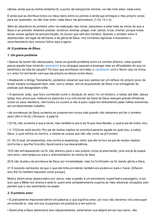 ciência; ainda que eu tenha tamanha f é, a ponto de transportar montes, se não tiver amor, nada serei.
E ainda que eu distribua todos os meus bens entre os pobres e ainda que entregue o meu próprio corpo
para ser queimado, se não tiver amor, nada disso me aproveitará. (1 Co 13.1-3).
Além do abandono do primeiro amor na realização das obras, passamos a amar mais as obras do que a
Deus e ao próximo. Amamos presidir, construir, ensinar, pregar, orar, cantar, tocar, of ertar, porque todas
estas coisas ajudam na autopromoção, no louvor que vem dos homens. Quando o primeiro amor é
abandonado, em lugar de altruísmo e da glória de Deus, nos tornamos egoístas e buscamos o
reconhecimento dos nossos f eitos aqui e agora.
IV. O problema de Éfeso
1. Um grave problema
• Apesar de serem tão abençoados, havia um grande problema entre os crentes ef ésios; sabe quando
passa aquela f ase inicial do casamento e os cônjuges passam a enxergar mais as dif iculdades do que os
benef ícios da vida de casado? Foi isso que aconteceu com eles: o casamento com o Noivo caiu na rotina,
e o amor f oi esf riando sem que ela própria se desse conta disso.
• Analisando o Antigo Testamento, podemos observar que isso parece ser um ref lexo do próprio povo de
Israel: sempre começavam bem, mas, com o tempo, iam se esquecendo de Deus e se entregando às
práticas que desagradam a Ele.
• O apóstolo João, que f icou conhecido como o discípulo do amor, f oi um ministro, e talvez até líder, dessa
igreja; isso prova que, embora os pastores e os instrutores da Casa de Deus exerçam grande inf luência
sobre os seus membros, nem todos os ouvem, e não é justo culpá-los diretamente pelas f alhas existentes
em um determinado trabalho.
• As promessas de Deus somente se cumprem em nossa vida quando não deixamos esf riar o primeiro
amor (Rm 4:16-22 ) Portanto, é pela f é.
• [V.14], não somente à que é da lei, mas também à que é da f é que teve Abraão, o qual é pai de todos nós,
• V. 17(Como está escrito: Por pai de muitas nações te constituí) perante aquele no qual creu, a saber,
Deus, o qual vivif ica os mortos, e chama as coisas que não são como se já f ossem.
(V. 18) O qual, em esperança, creu contra a esperança, tanto que ele tornou-se pai de muitas nações,
conf orme o que lhe f ora dito: Assim será a tua descendência.
19 E não enf raquecendo na f é, não atentou para o seu próprio corpo já amortecido, pois era já de quase
cem anos, nem tampouco para o amortecimento do ventre de Sara.
20 E não duvidou da promessa de Deus por incredulidade, mas f oi f ortif icado na f é, dando glória a Deus,
21 E estando certíssimo de que o que ele tinha prometido também era poderoso para o f azer. 22Assim
isso lhe f oi também imputado como justiça.].
Muitos dizem estar apaixonados por Jesus, mas a paixão é um sentimento superf icial e passageiro; é por
isso que a Bíblia nos ensina a amá-lo: quem ama verdadeiramente suporta as mais adversas situações sem
permitir que o seu sentimento se acabe
2. O primeiro amor
• É praticamente impossível def inir em palavras o que signif ica amor, por isso não devemos nos preocupar
em entendê-lo, mas sim nos ocuparmos em praticá-lo e em senti-lo.
• Quem ama a Deus demonstra isso impulsivamente, externando sua alegria em ser seu servo, não
 