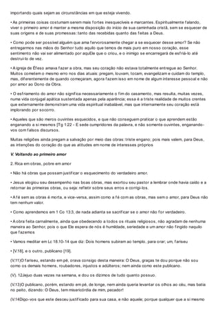 importando quais sejam as circunstâncias em que esteja vivendo.
• As primeiras coisas costumam serem mais f ortes inesquecíveis e marcantes. Espiritualmente f alando,
viver o primeiro amor é manter a mesma disposição do início de sua caminhada cristã, sem se esquecer de
suas origens e de suas promessas: tanto das recebidas quanto das f eitas a Deus.
• Como pode ser possível alguém que ama f ervorosamente chegar a se esquecer desse amor? Se não
entregarmos nas mãos do Senhor tudo aquilo que temos de mais puro em nosso coração, esse
sentimento não vai ser alimentado por aquEle que o criou, e o inimigo se encarregará de esf riá-lo até
destruí-lo de vez.
• A igreja de Éf eso amava f azer a obra, mas seu coração não estava totalmente entregue ao Senhor.
Muitos cometem o mesmo erro nos dias atuais: pregam, louvam, tocam, evangelizam e cuidam do templo,
mas, dif erentemente de quando começaram, agora f azem isso em nome de algum interesse pessoal e não
por amor ao Dono da Obra.
• O esf riamento do amor não signif ica necessariamente o f im do casamento, mas resulta, muitas vezes,
numa vida conjugal apática sustentada apenas pela aparência; essa é a triste realidade de muitos crentes
que externamente demonstram uma vida espiritual inabalável, mas que internamente seu coração está
implorando por socorro.
• Aqueles que são meros ouvintes esquecidos, e que não conseguem praticar o que aprendem estão
enganando a si mesmos [Tg 1:22 - E sede cumpridores da palavra, e não somente ouvintes, enganando-
vos com f alsos discursos.
Muitas religiões ainda pregam a salvação por meio das obras: triste engano; pois mais valem, para Deus,
as intenções do coração do que as atitudes em nome de interesses próprios
V. Voltando ao primeiro amor
2. Rica em obras, pobre em amor
• Não há obras que possam justif icar o esquecimento do verdadeiro amor.
• Jesus elogiou seu desempenho nas boas obras, mas exortou seu pastor a lembrar onde havia caído e a
retornar às primeiras obras, ou seja: ref letir sobre seus erros e corrigi-los.
• A f é sem as obras é morta, e vice-versa, assim como a f é com as obras, mas sem o amor, para Deus não
tem nenhum valor.
• Como aprendemos em 1 Co 13:3, de nada adianta se sacrif icar se o amor não f or verdadeiro.
• A obra f eita carnalmente, ainda que obedecendo a todos os rituais religiosos, não agradam de nenhuma
maneira ao Senhor, pois o que Ele espera de nós é humildade, seriedade e um amor não f ingido naquilo
que f azemos
• Vamos meditar em Lc 18.10-14 que diz: Dois homens subiram ao templo, para orar; um, f ariseu
• [V.18], e o outro, publicano [19].
(V.11)O f ariseu, estando em pé, orava consigo desta maneira: O Deus, graças te dou porque não sou
como os demais homens, roubadores, injustos e adúlteros; nem ainda como este publicano.
(V). 12Jejuo duas vezes na semana, e dou os dízimos de tudo quanto possuo.
(V.13)O publicano, porém, estando em pé, de longe, nem ainda queria levantar os olhos ao céu, mas batia
no peito, dizendo: O Deus, tem misericórdia de mim, pecador!
(V.14Digo-vos que este desceu justif icado para sua casa, e não aquele; porque qualquer que a si mesmo
 