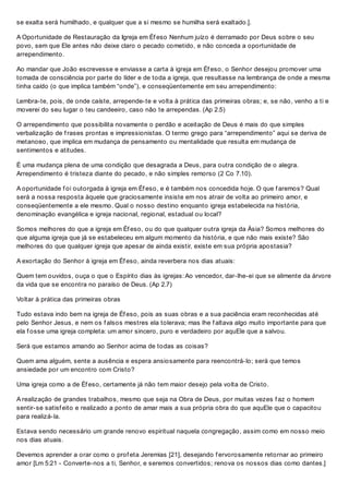 se exalta será humilhado, e qualquer que a si mesmo se humilha será exaltado.].
A Oportunidade de Restauração da Igreja em Éf eso Nenhum juízo é derramado por Deus sobre o seu
povo, sem que Ele antes não deixe claro o pecado cometido, e não conceda a oportunidade de
arrependimento.
Ao mandar que João escrevesse e enviasse a carta à igreja em Éf eso, o Senhor desejou promover uma
tomada de consciência por parte do líder e de toda a igreja, que resultasse na lembrança de onde a mesma
tinha caído (o que implica também “onde”), e conseqüentemente em seu arrependimento:
Lembra-te, pois, de onde caíste, arrepende-te e volta à prática das primeiras obras; e, se não, venho a ti e
moverei do seu lugar o teu candeeiro, caso não te arrependas. (Ap 2.5)
O arrependimento que possibilita novamente o perdão e aceitação de Deus é mais do que simples
verbalização de f rases prontas e impressionistas. O termo grego para “arrependimento” aqui se deriva de
metanoeo, que implica em mudança de pensamento ou mentalidade que resulta em mudança de
sentimentos e atitudes.
É uma mudança plena de uma condição que desagrada a Deus, para outra condição de o alegra.
Arrependimento é tristeza diante do pecado, e não simples remorso (2 Co 7.10).
A oportunidade f oi outorgada à igreja em Éf eso, e é também nos concedida hoje. O que f aremos? Qual
será a nossa resposta àquele que graciosamente insiste em nos atrair de volta ao primeiro amor, e
conseqüentemente a ele mesmo. Qual o nosso destino enquanto igreja estabelecida na história,
denominação evangélica e igreja nacional, regional, estadual ou local?
Somos melhores do que a igreja em Éf eso, ou do que qualquer outra igreja da Ásia? Somos melhores do
que alguma igreja que já se estabeleceu em algum momento da história, e que não mais existe? São
melhores do que qualquer igreja que apesar de ainda existir, existe em sua própria apostasia?
A exortação do Senhor à igreja em Éf eso, ainda reverbera nos dias atuais:
Quem tem ouvidos, ouça o que o Espírito dias às igrejas: Ao vencedor, dar-lhe-ei que se alimente da árvore
da vida que se encontra no paraíso de Deus. (Ap 2.7)
Voltar à prática das primeiras obras
Tudo estava indo bem na igreja de Éf eso, pois as suas obras e a sua paciência eram reconhecidas até
pelo Senhor Jesus, e nem os f alsos mestres ela tolerava; mas lhe f altava algo muito importante para que
ela f osse uma igreja completa: um amor sincero, puro e verdadeiro por aquEle que a salvou.
Será que estamos amando ao Senhor acima de todas as coisas?
Quem ama alguém, sente a ausência e espera ansiosamente para reencontrá-lo; será que temos
ansiedade por um encontro com Cristo?
Uma igreja como a de Éf eso, certamente já não tem maior desejo pela volta de Cristo.
A realização de grandes trabalhos, mesmo que seja na Obra de Deus, por muitas vezes f az o homem
sentir-se satisf eito e realizado a ponto de amar mais a sua própria obra do que aquEle que o capacitou
para realizá-la.
Estava sendo necessário um grande renovo espiritual naquela congregação, assim como em nosso meio
nos dias atuais.
Devemos aprender a orar como o prof eta Jeremias [21], desejando f ervorosamente retornar ao primeiro
amor [Lm 5:21 - Converte-nos a ti, Senhor, e seremos convertidos; renova os nossos dias como dantes.]
 