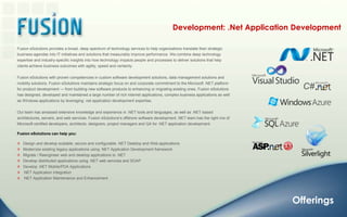 Development: .Net Application DevelopmentFusion eSolutions provides a broad, deep spectrum of technology services to help organizations translate their strategic business agendas into IT initiatives and solutions that measurably improve performance. We combine deep technology expertise and industry-specific insights into how technology impacts people and processes to deliver solutions that help clients achieve business outcomes with agility, speed and certainty.Fusion eSolutions with proven competencies in custom software development solutions, data management solutions and mobility solutions. Fusion eSolutions maintains strategic focus on and corporate commitment to the Microsoft .NET platform for product development — from building new software products to enhancing or migrating existing ones. Fusion eSolutions has designed, developed and maintained a large number of rich internet applications, complex business applications as well as Windows applications by leveraging .net application development expertise.Our team has amassed extensive knowledge and experience in .NET tools and languages, as well as .NET-based architectures, servers, and web services. Fusion eSolutions’s offshore software development .NET team has the right mix of Microsoft certified developers, architects, designers, project managers and QA for .NET application development.Fusion eSolutions can help you:   Design and develop scalable, secure and configurable .NET Desktop and Web applications   Modernize existing legacy applications using .NET Application Development framework   Migrate / Reengineer web and desktop applications to .NET   Develop distributed applications using .NET web services and SOAP   Develop .NET Mobile/PDA Applications   .NET Application Integration   .NET Application Maintenance and EnhancementOfferings