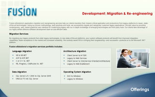Development: Migration & Re-engineeringFusion eSolutions’s application migration and reengineering services help our clients transition their mission critical application and productions from legacy platforms to newer, state-of-the art technologies. Using our proven methodology, best practices and tools, we successfully migrate and reengineer customer legacy applications. We add value by providing contemporary, web- based graphical user interface for modernizing legacy with our in-depth knowledge of emerging technologies and third party tools. Our clients take advantage of our highly skilled offshore software development team at cost efficient rates. Migration Services By migrating your legacy products from older legacy technologies, to new state-of-the-art platforms, your custom software products will benefit from improved integration capabilities, faster acceptance in the market and increased scalability. We routinely assist ISVs in bringing their longstanding—and successful—products on to the Microsoft .NET platform.Fusion eSolutions’s migration services portfolio includes:Offerings