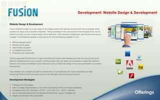 Development: Website Design & DevelopmentWebsite Design & DevelopmentFusion eSolutions caters to a wide range of web design needs; from delicate personal web site to complete online presence for large scale corporate companies. Taking advantage of the most advanced technological tools, we are poised to provide you with creative design that is distinctive, world standard, professional, user-focused and easy to navigate. A well-balanced website is what we aim for with the following qualities in mind:   Effective general layout   Efficient use of space   User friendly navigation   Compatible Color theme   Productive user interactivityWe fully appreciate the fact that in a highly competitive biz world a well designed web site can act as a strong and effective marketing tool for your company. Working closely with your ideas and necessities coupled with extensive research and industry knowledge Fusion eSolutions turns a simple web design from a mere presentation to powerful business tool.If you already have a design and want to convert that to a complete web site, Fusion eSolutions can help. We provide PSD to HTML conversion service at an affordable rate and quick turn around. Development StrategiesTableless Full CSS design   Web 2.0 design implementation, in line with current design trend and industry standards    Compliance with W3C standards: XHTML 1.0 or HTML 4.01., CSS 2.1 standard   Use of Javascript frameworks and libraries like MooTools, Jquery, Prototype etc.    Elegant use of Flash when appropriate Offerings