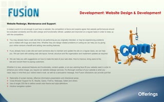 Development: Website Design & DevelopmentWebsite Redesign, Maintenance and Support: In today's world it is not enough to just have a website; the competition is fierce and experts agree that website performances should be evaluated constantly and the site's design and functionality refined, updated and improved on a regular basis in order to keep up with the competitors.    You may already have a web site that is not performing as you originally intended, or may be experiencing problems      and s riddled with bugs and dead links. Whether they are design related problems or coding we can help you by giving      your online venture a facelift and adding new exciting features.   If you already have a web site and want someone else to maintain and update the site on a regular basis, we can help      you. We can work with existing web site layout, format, structure and file organization and implement updates as required.   We can help you with suggestions on how to make the best of your web sites. How to improve, bring users to the      site and convert them to paying customers. Whether it is new, advanced features and functionality, content update, or an eye catching face lift your website need in order to enhance your online image, you require our website redesign services. If a thorough overhaul of your website is what you need, keep in mind that your visitors need a look, as well as a persuasive message. And Fusion eSolutions can provide just that.    Rationality of screen density, effective information presentation and directional sense   Cross Browser Support for IE, Mozilla, Opera, FireFox, Netscape, Safari and others   Use of single CSS file to define overall color theme and style definitions   Intuitive navigation systemOfferings
