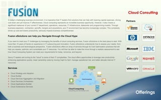 Cloud ConsultingIn today's challenging business environment, it is imperative that IT leaders find solutions that can help with lowering capital expenses, driving cost down and yet improve IT effectiveness. Cloud computing represents an incredible business opportunity. However, it also means a significant makeover of your current IT department, operations, resources, IT infrastructure, datacenter and programming models. Through business expansion, contraction, spinoffs, mergers and acquisitions, your IT environment has become increasingly complex. This complexity drives up cost and lowers productivity, seriously impacts business competitivenessFusion eSolutions can help you Navigate through the Cloud HypeIf you want to meet your IT challenges by leveraging the benefits of cloud computing services, Fusion eSolutions is the best place to start. With more than 10 years of hands-on experience in IT outsourcing and innovation, Fusion eSolutions understands how to assess your needs, from both a business and technological perspective.  Fusion eSolutions offers an array of services through its Cost Optimization practices that will help you assess, optimize, and consolidate your IT resources. You will then be able to make the move through a realistic assessment to see how Cloud Computing System can meet your requirements for today, tomorrow, and beyond.  Savvy IT leaders are turning to the "cloud" to solve of their IT complexities. The cloud offers opportunities to leverage new productivity-enhancing applications quickly, lower ownership costs by moving CapX to OpX, manage operational risk, and better allocate internal IT resources.Services   Cloud Strategy and Adoption    Cloud Builder   Cloud Services Aggregation and Migration    Cloud Services Orchestrator    Cloud Applications Builder    Cloud Sustenance Services PartnersOfferings