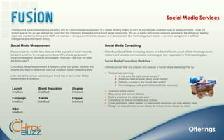 Social Media ServicesCheckbuzz(a social media service providing arm of Fusion eSolutions)was born of a media sensing project in 2007 to provide data analytics to a UK based company. Once the project was on the go, we realized we could turn this promising knowledge into a much larger opportunity. We are a media technology company fanatical to the delivery of leading edge web monitoring. Since early 2007, we maintain a strong commitment to research and development. Our Technology team shares a common background in artificial intelligence and information theory.Social Media MeasurementMany companies want to take pleasure in the payback of social networks but aren't sure how to manage conventions. Who should get access? What conversations should be encouraged? How can I see how the sites are being used?CheckBuzz Media Measurement & Analytics gives you power, visibility and insights you need to assertively open up access to social networking sites.Let’s look at the various solutions your brand has in hand under Media Measurement & Analytics :Social Media ConsultingCheckBuzz Social Media Consulting fetches an influential double-punch of tech knowledge public relations and valuable communication technology to your organization's Web marketing plan.Social Media Consulting Workflow :CheckBuzz can help you prepare and execute a Social Media Marketing Plan by   Tactical brainstorming    Is this even the right course for you?   What you need to know about social media?   Defining success in the Social Web world?   Connecting you with good online and book resources   Teaching online culture   Blog set up and content alliance   Build a presence on social web sites   Consulting on how to monetize your activity   Cross promotion, within reason, of video/audio resources you may already have    Design for exquisiteness versus design for leisure versus design for salesLaunch IntellactBrand Reputation IntellactDisaster IntellactCampaign IntellactTrendsIntellactEngage IntellactM&U IntellactOfferings