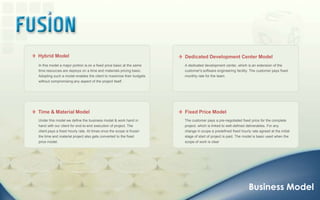   Hybrid Model  Dedicated Development Center ModelIn this model a major portion is on a fixed price basic at the same time resources are deploys on a time and materials pricing basic. Adopting such a model enables the client to maximize their budgets without compromising any aspect of the project itself.A dedicated development center, which is an extension of the customer's software engineering facility. The customer pays fixed monthly rate for the team.  Time & Material Model  Fixed Price ModelUnder this model we define the business model & work hand in hand with our client for end-to-end execution of project. The client pays a fixed hourly rate. At times once the scope is frozen the time and material project also gets converted to the fixed price model.The customer pays a pre-negotiated fixed price for the complete project, which is linked to well-defined deliverables. For any change in scope a predefined fixed hourly rate agreed at the initial stage of start of project is paid. The model is basic used when the scope of work is clearBusiness Model