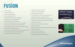    Competitive pricing and risk sharing      (dedicated/Incentive/royalty model)   Speed & agility (response time)   Local language, local culture, local responsibility, local      guarantee, global quality & competitive  pricing   We demonstrate a partner relationship as against vendor   Alignment by the entire client management and operations      team with client’s business   Minimal turn-around time for issue resolution   Rapid communication   Flexible in adopting to the client’s needs and be able to meet SLAs.   Satisfied clients globally   Consistent growth & performance   Proximity to skilled manpower source   Established work execution & delivery process   Global Presence    Skilled IT Professionals   State-of-the-art infrastructure    Proven development model   Multi-Cultural & Multi-Location Understanding    Share the risks involved in development.    Seek resources not available in-house   Free up non-capital resources for other in-house projects.    Gain a fresh and new perspective on a stalled project   Localize existing software for  use in other countries & markets.    High quality and cost-effective solution.   Extensive domain knowledge, easy access to a large pool of talent   US base development as well as management team.    Flexible to work with the needs of the clientAdvantages