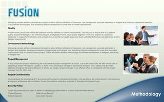 Managing complex software development projects is about efficient utilization of resources, risk management, accurate estimation of budgets and timelines, experienced selection of appropriate technologies, and scheduling feature development to meet time-to-market requirements. QualityWe take every care to ensure that the software we build satisfies our client's requirements. The only way to ensure that is to perform quality assurance throughout the software lifecycle. We typically involve a lead quality engineer in the early phases of a project to participate in requirements elicitation and analysis, to ensure that our quality assurance team understands the business objectives and the detailed requirements.Development MethodologyManaging complex software development projects is about efficient utilization of resources, risk management, accurate estimation of budgets and timelines, experienced selection of appropriate technologies, and scheduling feature development to meet time-to-market requirements. Risk is a reality in every project; Fusion eSolutions iterative methodology for software development is designed specifically to mitigate risk. Project ManagementIn any outsourced project, establishing the most effective project management is crucial. That is the reason why we take utmost care in assigning a project manager to a project. In some cases, the project manager is local to the client and works closely with the client liaison(s) throughout the project lifecycle. In others, we assign a project manager in our offshore office to correspond with the project manager from the client side.Project ConfidentialityWe understand the importance of IP and secrecy of our clients' confidential information. We see this as the critical element for maintaining a long-term relationship with our clients. We are committed to protecting customer IP throughout the project cycle.Security PolicyFusion eSolutions security policy is aimed at maintaining greater levels of physical and information security. Physical Security                            Data Access Security Network Security                            Voice Calls Security Methodology