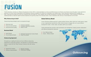 Fusion eSolutions maintains an Offshore Development Center (ODC) in India essentially to provide cost-effectiveness to its Partners and Clients around the globe. Fusion eSolutions approach is to have a pool of specialized multi-disciplinary resource available to its Clients on a dedicated or as-needed basis. Fusion eSolutions organizes and manages the team, supervises the project life cycle and constantly trains and keeps the Team updated with the latest development concepts and technologies. Fusion eSolutions maintains the intellectual talent to meet the explicit business objectives and growing needs of its individual Client. Fusion eSolutions ODC acts as a virtual extension for the Client.Global Delivery Model Fusion eSolutions flexible approach to global software delivery offers clients two model options, based on your organizational requirements. Many clients choose to engage with us in a pure offshore development model. In other cases, we deploy staff to your location. These individuals then provide on-site coordination and management, helping oversee collaboration with offshore development resources.    Pure Offshore Model    Onsite - Offshore ModelWhy Outsourcing to India? Outsourcing brings strategic value to companies through:    Reducing costs    Focus on core business   Improved service qualityBusiness Model   Hybrid Model   Time & Material ModelOutsourcing ApproachWe assist you in getting the best out of your offshore outsourcing experience by using best practices. This Approach is continuously refined based on inputs from the "Best Practices" sessions held with various clients.   Opportunity Analysis                                         Offshore ImplementationAccess to expertise   Increased operational flexibility   Ability to scale   Dedicated Development Center Model   Fixed Price ModelMigration Strategy   Governance StrategyOutsourcing