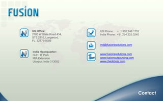 US Office:2180 W State Road 434, STE 2110, Longwood,  FL  32779-5009US Phone:     +  1.305.748.1752 India Phone:  +91.294.325.0240md@fusionesolutions.comIndia Headquarter:H-21, IT ParkMIA ExtensionUdaipur, India 313002www.fusionesolutions.comwww.fusionoutsourcing.comwww.checkbuzz.comContact