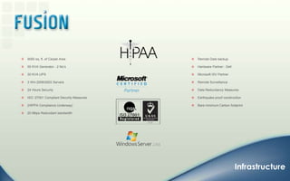 9000 sq. ft. of Carpet Area55 KVA Generator - 2 No’s30 KVA UPS3 Win 2008/2003 Servers24 Hours SecurityISO :27001 Compliant Security Measures (HIPPA Compliance Underway)20 Mbps Redundant bandwidthRemoteData backupHardware Partner : DellMicrosoft ISV PartnerRemote SurveillanceData Redundancy MeasuresEarthquake proof constructionBare minimum Carbon footprintInfrastructure