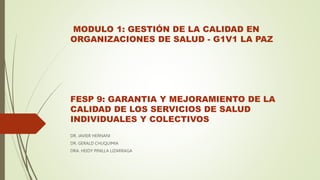 MODULO 1: GESTIÓN DE LA CALIDAD EN
ORGANIZACIONES DE SALUD - G1V1 LA PAZ
FESP 9: GARANTIA Y MEJORAMIENTO DE LA
CALIDAD DE LOS SERVICIOS DE SALUD
INDIVIDUALES Y COLECTIVOS
DR. JAVIER HERNANI
DR. GERALD CHUQUIMIA
DRA. HEIDY PINILLA LIZARRAGA
 