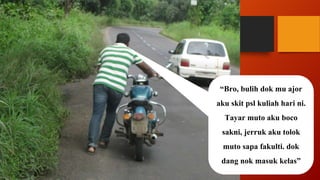 “Bro, bulih dok mu ajor
aku skit psl kuliah hari ni.
Tayar muto aku boco
sakni, jerruk aku tolok
muto sapa fakulti. dok
dang nok masuk kelas”
 