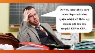 Owwoh, kene subjek baru
pulok. Saper hok biase
ngajor subjek ni? Buku nge
soalang ada dok nok
tengok? KPP or KPP…
 