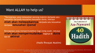 Want ALLAH to help us?
“Barangsiapa yang melepaskan seorang mukmin daripada satu
kesusahan daripada kesusahan-kesusahan dunia, nescaya
Allah akan melepaskannya daripada satu kesusahan
daripada kesusahan Qiamat.
Barangsiapa yang mempermudahkan bagi orang susah, nescaya
Allah akan mempermudahkan baginya di dunia
dan di akhirat.”
(Hadis Riwayat Muslim)
"Whosoever removes a worldly grief from a believer, Allah will remove from him one of the griefs of the Day of Judgment. Whosoever alleviates [the lot of] a needy person, Allah will alleviate
[his lot] in this world and the next. Whosoever shields a Muslim, Allah will shield him in this world and the next.”
Source: http://www.iium.edu.my/deed/hadith/other/hadithnawawi.html#hadith36
 
