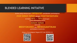 BLENDED LEARNING INITIATIVE
kursus yang mempunyai campuran pendekatan pembelajaran
mod dalam talian dengan mod bersemuka
di mana 30% – 79% kandungan
kursus disampaikan secara
dalam talian
sama ada
MENYOKONG atau MENGGANTIKAN
pembelajaran bersemuka
(Dasar e-Pembelajaran Negara 2011 dan DEPAN 2.0)
 