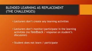 BLENDED LEARNING AS REPLACEMENT
(THE CHALLENGES)
• Lecturers don’t create any learning activities
• Lecturers don’t monitor/participate in the learning
activities (no feedback / response on student’s
discussion)
• Student does not learn / participate
 