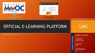 OFFICIAL E-LEARNING PLATFORM LMS
Learning Management System
E-Learning can be done in many platforms such as facebook, padlet, blog, etc. However, to ease monitoring and reporting of Blended Learning implementation, it is a advisable for us
to use official University e-learning platform.
+ WEEKLY OUTLINE
+ CONTENT
Youtube / Pdf / Slides
+ ACTIVITY
Forum
+ ASSESSMENT
Quiz
GUIDEDLEARNING
 
