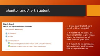 Monitor and Alert Student
1. Create class ONLINE 5 April
from 9 to 11 am using QUIZ.
2. If student did not score, ask
them using FORUM to give reason
why as the questions are all
taken from the given notes.
3. If student did not participate/
late participate, ask them using
FORUM to provide excuse.
 