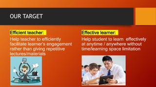 OUR TARGET
Efficient teacher:
Help teacher to efficiently
facilitate learner’s engagement
rather than giving repetitive
lectures/materials
Effective learner:
Help student to learn effectively
at anytime / anywhere without
time/learning space limitation
 