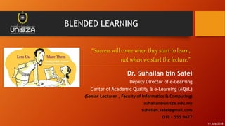 BLENDED LEARNING
Dr. Suhailan bin Safei
Deputy Director of e-Learning
Center of Academic Quality & e-Learning (AQeL)
(Senior Lecturer , Faculty of Informatics & Computing)
suhailan@unisza.edu.my
suhailan.safei@gmail.com
019 – 555 9677
“Success will come when they start to learn,
not when we start the lecture.”
19 July 2018
 