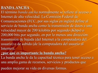 BANDA ANCHA El término  banda ancha  normalmente se refiere al acceso a Internet de alta velocidad. La Comisión Federal de Comunicaciones (FCC, por sus siglas en inglés) define al servicio de banda ancha como la transmisión de datos a una velocidad mayor de 200 kilobits por segundo (Kbps) o 200,000 bits por segundo, en por lo menos una dirección: transmisión de bajada (del Internet a la computadora del usuario) o de subida (de la computadora del usuario al Internet).   ¿por qué es importante la banda ancha?   La banda ancha le da la capacitad técnica para tener acceso a una amplia gama de recursos, servicios y productos que pueden mejorar su vida en diversas formas.   