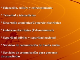 * Educación, cultura y entretenimiento   *  Telesalud y telemedicina   *  Desarrollo económico/Comercio electrónico   *  Gobierno electrónico (E-Government)   *  Seguridad pública y seguridad nacional   *  Servicios de comunicación de banda ancha *  Servicios de comunicación para personas discapacitadas 