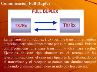 La transmisión full-duplex (fdx) permite transmitir en ambas dirección, pero simultáneamente por el mismo canal. Existen dos frecuencias una para transmitir y otra para recibir. Ejemplos de este tipo abundan en el terreno de las telecomunicaciones, el caso más típico es la telefonía, donde el transmisor  y el receptor se comunican simultáneamente utilizando el mismo canal, pero usando dos frecuencias.  Comunicación Full Duplex 