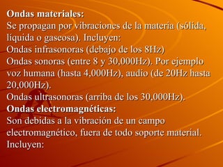 Ondas materiales: Se propagan por vibraciones de la materia (sólida, líquida o gaseosa). Incluyen: Ondas infrasonoras (debajo de los 8Hz) Ondas sonoras (entre 8 y 30,000Hz). Por ejemplo voz humana (hasta 4,000Hz), audio (de 20Hz hasta 20,000Hz). Ondas ultrasonoras (arriba de los 30,000Hz). Ondas electromagnéticas: Son debidas a la vibración de un campo electromagnético, fuera de todo soporte material. Incluyen: 