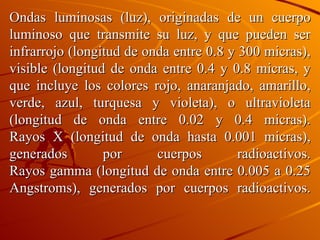 Ondas luminosas (luz), originadas de un cuerpo luminoso que transmite su luz, y que pueden ser infrarrojo (longitud de onda entre 0.8 y 300 micras), visible (longitud de onda entre 0.4 y 0.8 micras, y que incluye los colores rojo, anaranjado, amarillo, verde, azul, turquesa y violeta), o ultravioleta (longitud de onda entre 0.02 y 0.4 micras). Rayos X (longitud de onda hasta 0.001 micras), generados por cuerpos radioactivos. Rayos gamma (longitud de onda entre 0.005 a 0.25 Angstroms), generados por cuerpos radioactivos. 