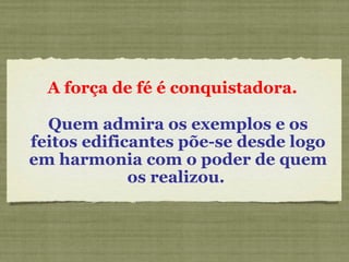 A força de fé é conquistadora.  Quem admira os exemplos e os feitos edificantes põe-se desde logo em harmonia com o poder de quem os realizou.   