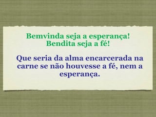 Bemvinda seja a esperança! Bendita seja a fé! Que seria da alma encarcerada na carne se não houvesse a fé, nem a esperança. 