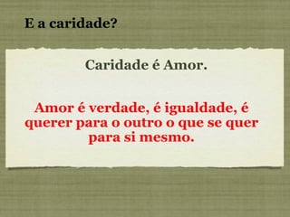 Caridade é Amor. Amor é verdade, é igualdade, é querer para o outro o que se quer para si mesmo. E a caridade? 