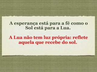 A esperança está para a fé como o Sol está para a Lua.  A Lua não tem luz própria: reflete aquela que recebe do sol.   