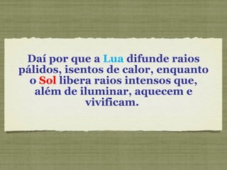 Daí por que a  Lua  difunde raios pálidos, isentos de calor, enquanto o  Sol  libera raios intensos que, além de iluminar, aquecem e vivificam.  