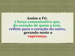 Assim a Fé:    é força comunicativa que,  do coração de quem a tem,  reflete para o coração do outro,  gerando neste a   esperança .  
