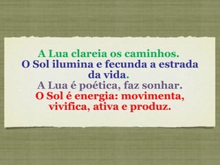 A Lua clareia os caminhos.  O Sol ilumina e fecunda a estrada da vida .  A Lua é poética, faz sonhar. O Sol é energia: movimenta, vivifica, ativa e produz. 
