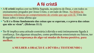 A fé cristã
 A fé cristã implica crer na Bíblia Sagrada, na palavra de Deus, e em todos os
ensinamentos pregados por Jesus Cristo, o enviado de Deus. Na Bíblia há
inúmeras referências ao comportamento do cristão que age com fé. Uma das
frases sobre o tema afirma que
 "a fé é o firme fundamento das coisas que se esperam, e a prova das coisas
que não se vêem". (Hebreus 11:1)
 Ter fé implica uma atitude contrária à dúvida e está intimamente ligada à
confiança. Em algumas situações, como problemas emocionais ou físicos, ter
fé significa ter esperança de algo vai mudar de forma positiva, para
melhor.
A MULHER A ORAÇÃO E A DÚVIDA ( TESTEMUNHO )
 