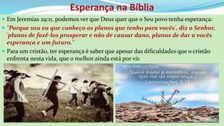 Esperança na Bíblia
 Em Jeremias 29:11, podemos ver que Deus quer que o Seu povo tenha esperança:
 "Porque sou eu que conheço os planos que tenho para vocês', diz o Senhor,
'planos de fazê-los prosperar e não de causar dano, planos de dar a vocês
esperança e um futuro."
 Para um cristão, ter esperança é saber que apesar das dificuldades que o cristão
enfrenta nesta vida, que o melhor ainda está por vir.
 