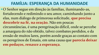 FAMÍLIA: ESPERANÇA DA HUMANIDADE
O Senhor segue em direção às famílias, iluminando-as,
fortalecendo e redimindo o seu amor, caminhando junto a
elas, num diálogo de primorosa solicitude, que precisa
descobrir na fé, na oração. Não em poucas
circunstâncias, é uma peregrinação difícil, onde se percebe
a amargura do não obtido, talvez combates perdidos, e da
erosão de muitos lares, porém aonde graças ao contato com
os peregrinos de Emaús, em uma causa que parecia deixar
em pedaços, renasce a esperança.
 