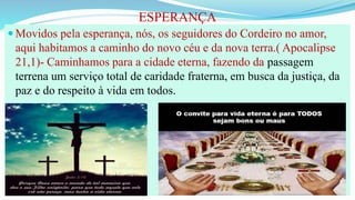 ESPERANÇA
 Movidos pela esperança, nós, os seguidores do Cordeiro no amor,
aqui habitamos a caminho do novo céu e da nova terra.( Apocalipse
21,1)- Caminhamos para a cidade eterna, fazendo da passagem
terrena um serviço total de caridade fraterna, em busca da justiça, da
paz e do respeito à vida em todos.
 