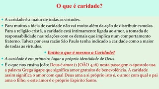 O que é caridade?
 A caridade é a maior de todas as virtudes.
 Para muitos a ideia de caridade não vai muito além da ação de distribuir esmolas.
Para a religião cristã, a caridade está intimamente ligada ao amor, a tomada de
responsabilidade nas relações com os demais que implica num comportamento
fraterno. Talvez por essa razão São Paulo tenha indicado a caridade como a maior
de todas as virtudes.
 Então o que é mesmo a Caridade?
 A caridade é em primeiro lugar a própria identidade de Deus.
 É o que nos ensina João: Deus é amor (1 JOÃO 4,16) nesta passagem o apostolo usa
a palavra Grega ágape que significa amor gratuito de benevolência. A caridade
assim significa o amor com qual Deus ama a si próprio isto é, o amor com qual o pai
ama o filho, e este amor é o próprio Espirito Santo.
 