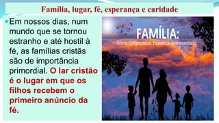 Família, lugar, fé, esperança e caridade
Em nossos dias, num
mundo que se tornou
estranho e até hostil à
fé, as famílias cristãs
são de importância
primordial. O lar cristão
é o lugar em que os
filhos recebem o
primeiro anúncio da
fé.
 