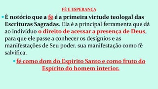 FÉ E ESPERANÇA
É notório que a fé é a primeira virtude teologal das
Escrituras Sagradas. Ela é a principal ferramenta que dá
ao indivíduo o direito de acessar a presença de Deus,
para que ele passe a conhecer os desígnios e as
manifestações de Seu poder. sua manifestação como fé
salvífica.
fé como dom do Espírito Santo e como fruto do
Espírito do homem interior.
 