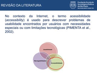 REVISÃO DA LITERATURA
No contexto da Internet, o termo acessibilidade
(accessibility) é usado para descrever problemas de
usabilidade encontrados por usuários com necessidades
especiais ou com limitações tecnológicas (PIMENTA et al.,
2002).
 