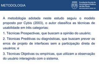 METODOLOGIA
A metodologia adotada neste estudo seguiu o modelo
proposto por Cybis (2003), o autor classifica as técnicas de
usabilidade em três categorias:
1. Técnicas Prospectivas, que buscam a opinião do usuário;
2. Técnicas Preditivas ou diagnósticas, que buscam prever os
erros de projeto de interfaces sem a participação direta de
usuários; e
3. Técnicas Objetivas ou empíricas, que utilizam a observação
do usuário interagindo com o sistema.
 