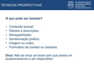 TÉCNICAS PROSPECTIVAS
O que pode ser testado?
• Conteúdo textual;
• Rótulos e descrições;
• Navegabilidade;
• Apresentação gráfica;
• Imagem ou vídeo;
• Formulário de contato ou cadastro.
Dica: Não se inicia um teste sem que exista um
questionamento a ser respondido!
 